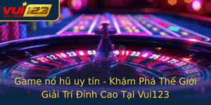 Game No Hu Uy Tin Kham Pha The Gioi Giai Tri Inh Cao Tai Vui123