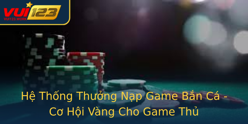 Hệ Thống Thưởng Nạp Game Bắn Cá - Cơ Hội Vàng Cho Game Thủ