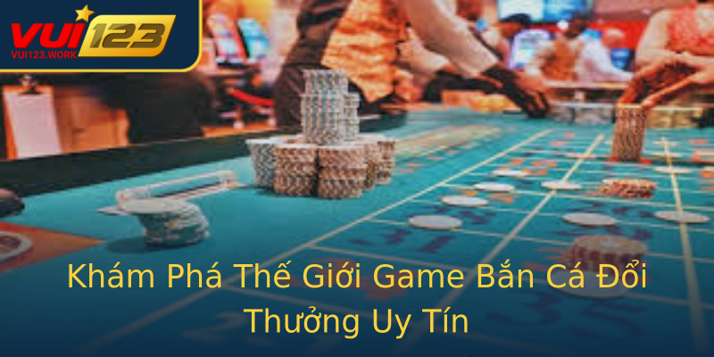 Khám Phá Thế Giới Game Bắn Cá Đổi Thưởng Uy Tín